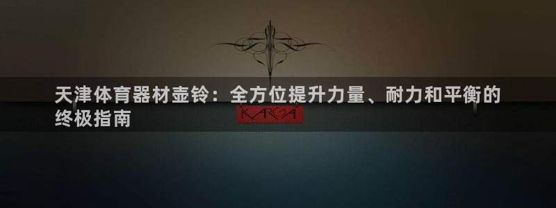 耀世娱乐合法吗：天津体育器材壶铃：全方位提升力量、耐